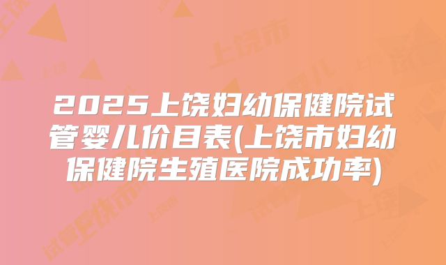 2025上饶妇幼保健院试管婴儿价目表(上饶市妇幼保健院生殖医院成功率)
