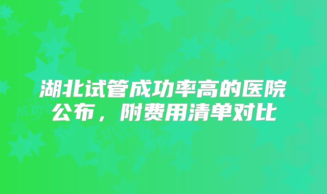 湖北试管成功率高的医院公布,附费用清单对比