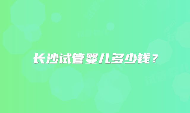 长沙试管婴儿多少钱?