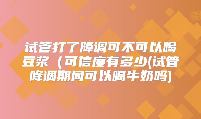 试管打了降调可不可以喝豆浆（可信度有多少(试管降调期间可以喝牛奶吗)