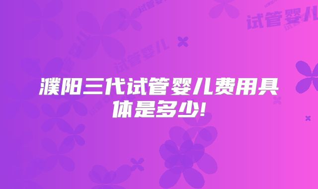 濮阳三代试管婴儿费用具体是多少!