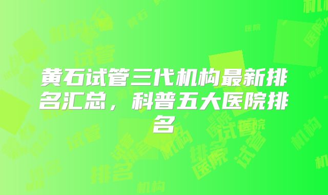 黄石试管三代机构最新排名汇总，科普五大医院排名