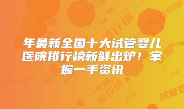 年最新全国十大试管婴儿医院排行榜新鲜出炉！掌握一手资讯