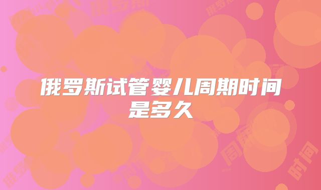 俄罗斯试管婴儿周期时间是多久