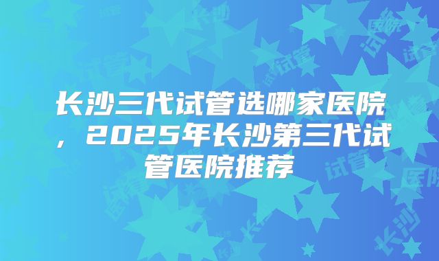 长沙三代试管选哪家医院，2025年长沙第三代试管医院推荐