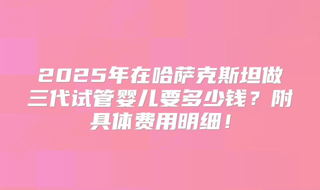 2025年在哈萨克斯坦做三代试管婴儿要多少钱？附具体费用明细！