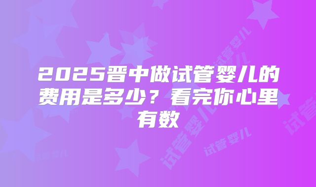 2025晋中做试管婴儿的费用是多少？看完你心里有数