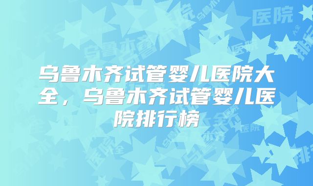 乌鲁木齐试管婴儿医院大全,乌鲁木齐试管婴儿医院排行榜