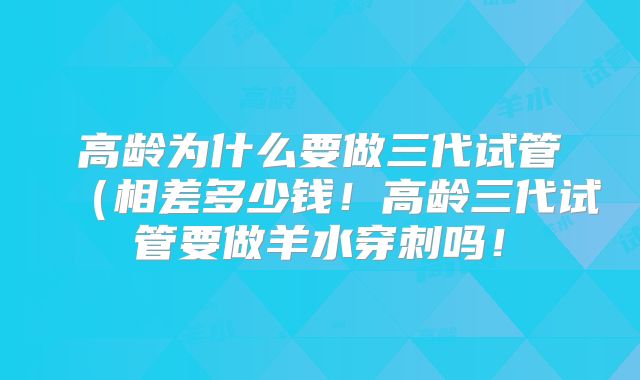 高龄为什么要做三代试管（相差多少钱！高龄三代试管要做羊水穿刺吗！