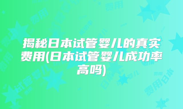 揭秘日本试管婴儿的真实费用(日本试管婴儿成功率高吗)