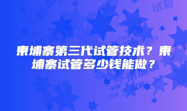 柬埔寨第三代试管技术?柬埔寨试管多少钱能做?