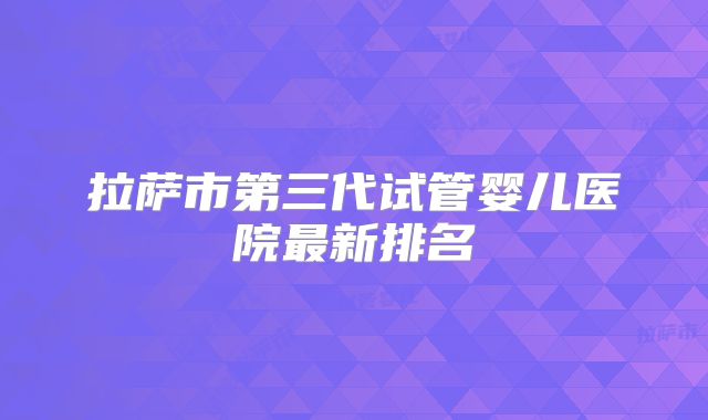 拉萨市第三代试管婴儿医院最新排名