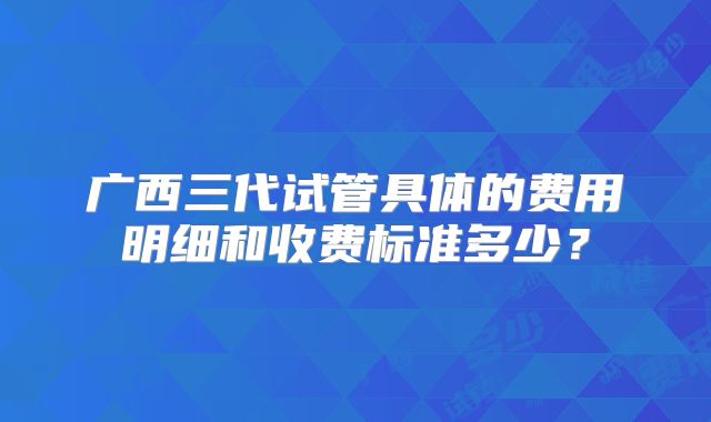 广西三代试管具体的费用明细和收费标准多少？