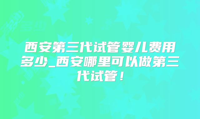 西安第三代试管婴儿费用多少_西安哪里可以做第三代试管!