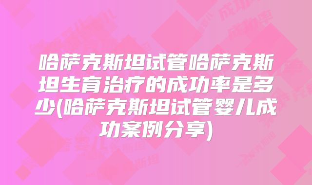 哈萨克斯坦试管哈萨克斯坦生育治疗的成功率是多少(哈萨克斯坦试管婴儿成功案例分享)