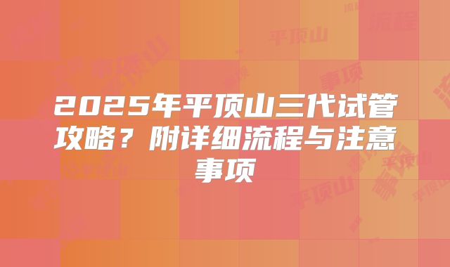 2025年平顶山三代试管攻略?附详细流程与注意事项