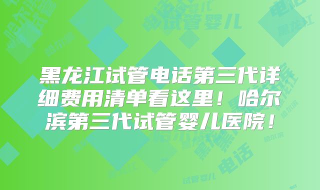 黑龙江试管电话第三代详细费用清单看这里！哈尔滨第三代试管婴儿医院！