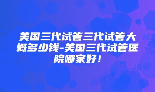 美国三代试管三代试管大概多少钱-美国三代试管医院哪家好!