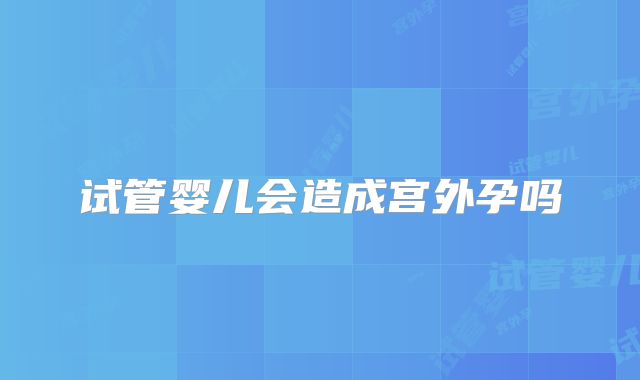 试管婴儿会造成宫外孕吗