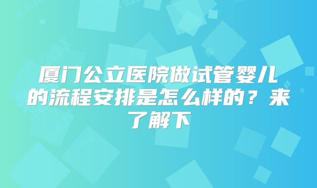 厦门公立医院做试管婴儿的流程安排是怎么样的?来了解下