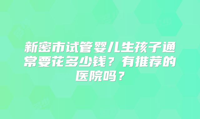 新密市试管婴儿生孩子通常要花多少钱?有推荐的医院吗?