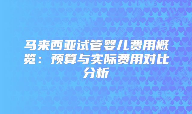 马来西亚试管婴儿费用概览：预算与实际费用对比分析