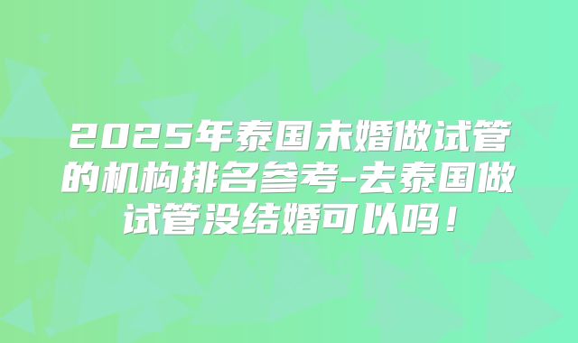 2025年泰国未婚做试管的机构排名参考-去泰国做试管没结婚可以吗!