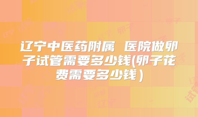 辽宁中医药附属 医院做卵子试管需要多少钱(卵子花费需要多少钱）