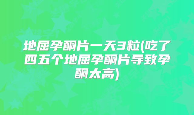 地屈孕酮片一天3粒(吃了四五个地屈孕酮片导致孕酮太高)