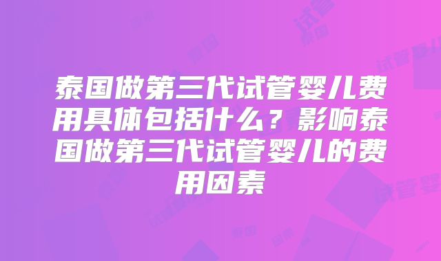 泰国做第三代试管婴儿费用具体包括什么？影响泰国做第三代试管婴儿的费用因素