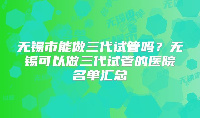无锡市能做三代试管吗？无锡可以做三代试管的医院名单汇总