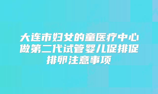 大连市妇女的童医疗中心做第二代试管婴儿促排促排卵注意事项