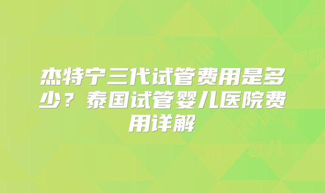 杰特宁三代试管费用是多少?泰国试管婴儿医院费用详解