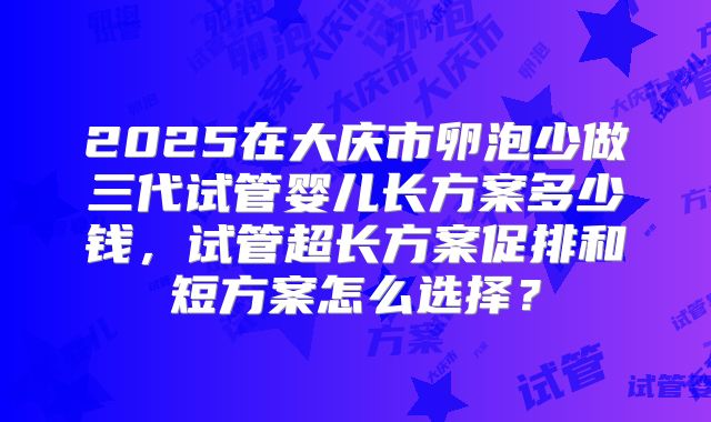 2025在大庆市卵泡少做三代试管婴儿长方案多少钱,试管超长方案促排和短方案怎么选择?