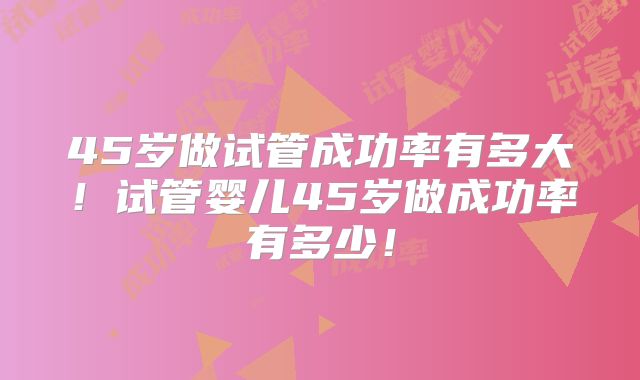 45岁做试管成功率有多大！试管婴儿45岁做成功率有多少！