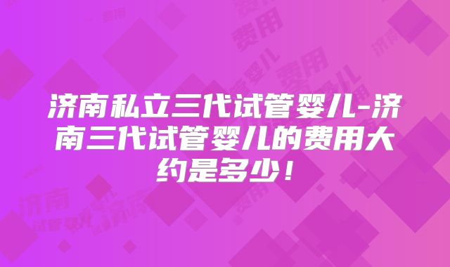济南私立三代试管婴儿-济南三代试管婴儿的费用大约是多少!
