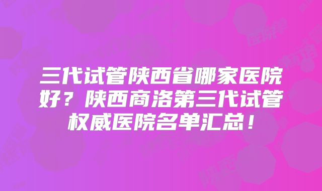 三代试管陕西省哪家医院好?陕西商洛第三代试管权威医院名单汇总!
