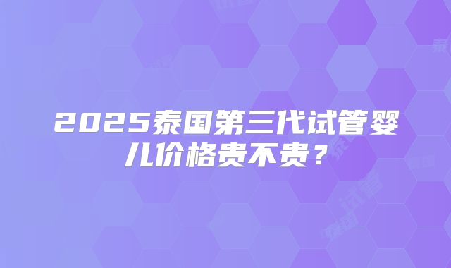 2025泰国第三代试管婴儿价格贵不贵？