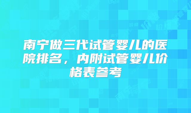 南宁做三代试管婴儿的医院排名，内附试管婴儿价格表参考