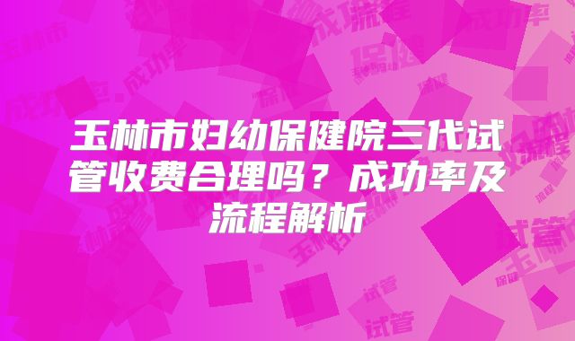 玉林市妇幼保健院三代试管收费合理吗？成功率及流程解析