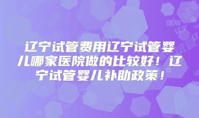 辽宁试管费用辽宁试管婴儿哪家医院做的比较好!辽宁试管婴儿补助政策!