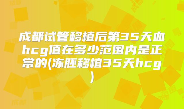 成都试管移植后第35天血hcg值在多少范围内是正常的(冻胚移植35天hcg)