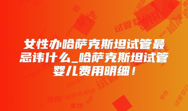 女性办哈萨克斯坦试管最忌讳什么_哈萨克斯坦试管婴儿费用明细！