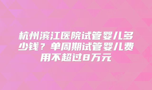 杭州滨江医院试管婴儿多少钱？单周期试管婴儿费用不超过8万元