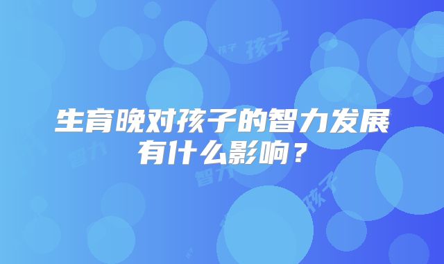 生育晚对孩子的智力发展有什么影响?