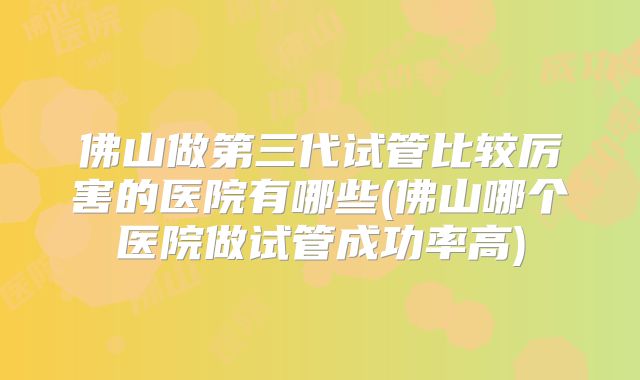 佛山做第三代试管比较厉害的医院有哪些(佛山哪个医院做试管成功率高)