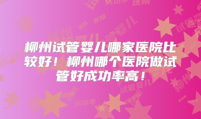 柳州试管婴儿哪家医院比较好!柳州哪个医院做试管好成功率高!