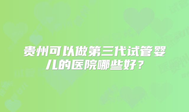 贵州可以做第三代试管婴儿的医院哪些好？