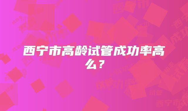 西宁市高龄试管成功率高么?