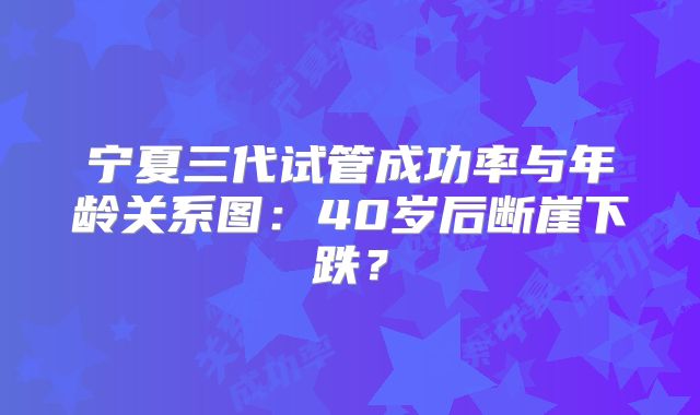 宁夏三代试管成功率与年龄关系图：40岁后断崖下跌？